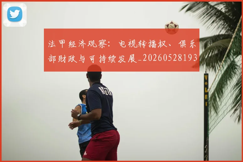 法甲经济观察：电视转播权、俱乐部财政与可持续发展_20260528193455