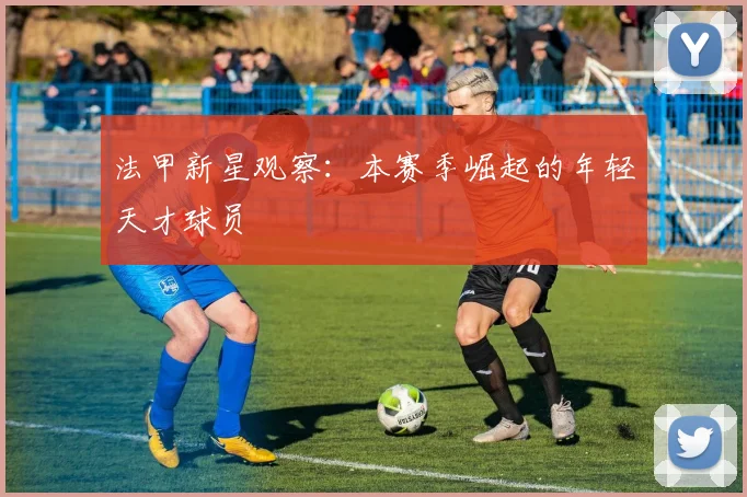 法甲新星观察:本赛季崛起的年轻天才球员