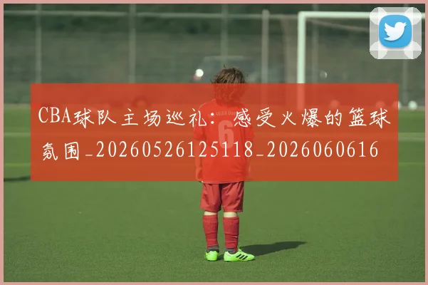 CBA球队主场巡礼:感受火爆的篮球氛围_20260526125118_20260606165308