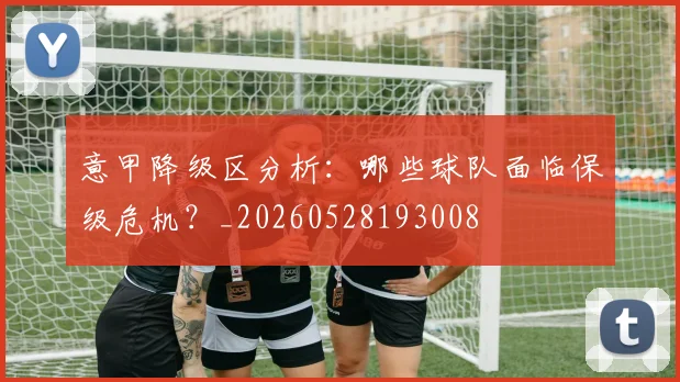 意甲降级区分析：哪些球队面临保级危机？_20260528193008