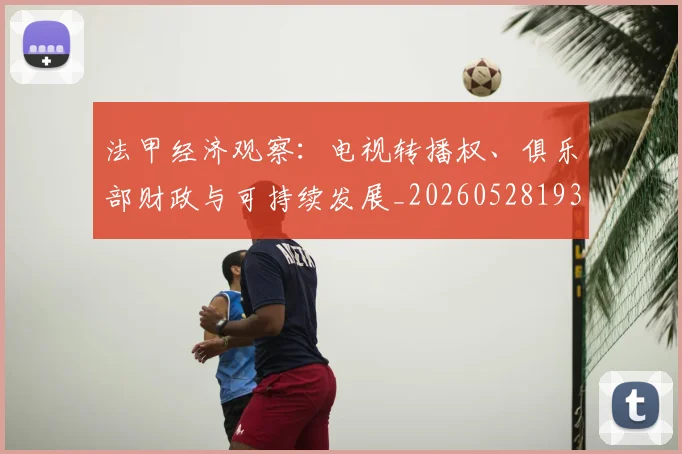 法甲经济观察：电视转播权、俱乐部财政与可持续发展_20260528193455